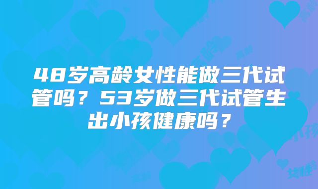 48岁高龄女性能做三代试管吗？53岁做三代试管生出小孩健康吗？