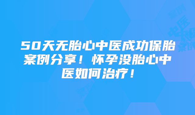 50天无胎心中医成功保胎案例分享!怀孕没胎心中医如何治疗!
