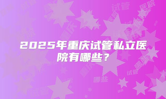 2025年重庆试管私立医院有哪些?