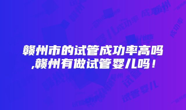 赣州市的试管成功率高吗,赣州有做试管婴儿吗！