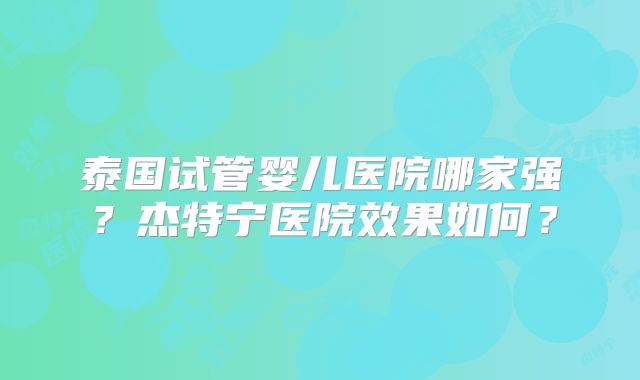 泰国试管婴儿医院哪家强？杰特宁医院效果如何？