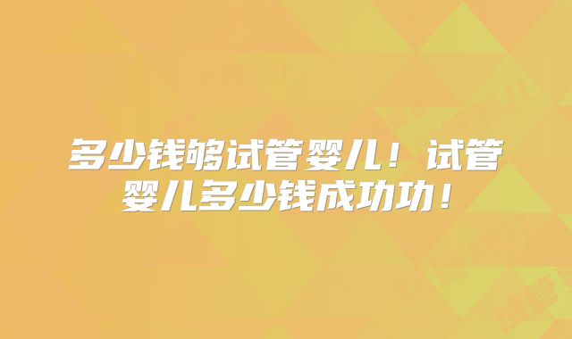 多少钱够试管婴儿！试管婴儿多少钱成功功！