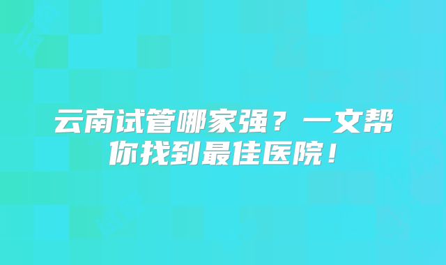 云南试管哪家强?一文帮你找到最佳医院!
