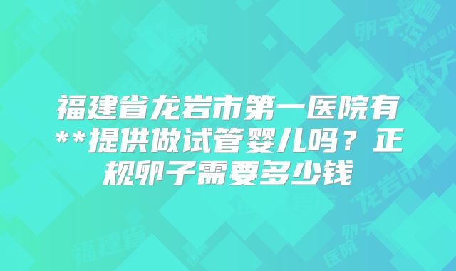 福建省龙岩市第一医院有**提供做试管婴儿吗？正规卵子需要多少钱