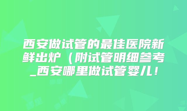 西安做试管的最佳医院新鲜出炉(附试管明细参考_西安哪里做试管婴儿!