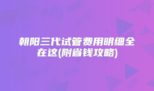朝阳三代试管费用明细全在这(附省钱攻略)