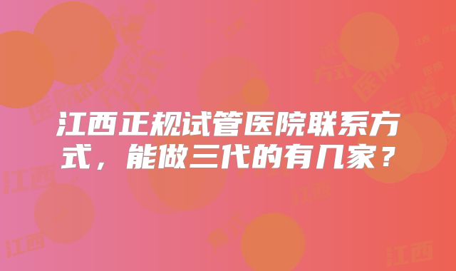江西正规试管医院联系方式，能做三代的有几家？
