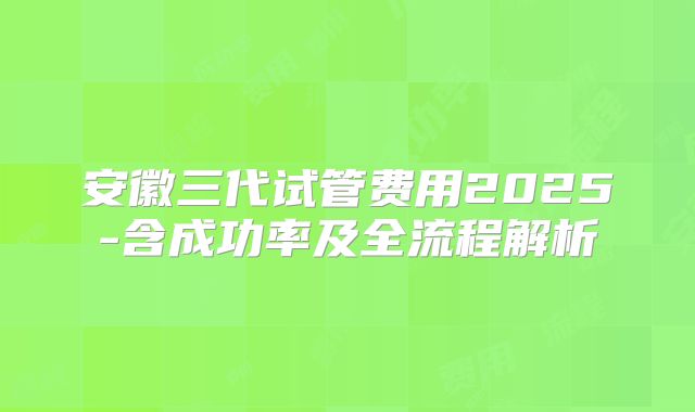 安徽三代试管费用2025-含成功率及全流程解析