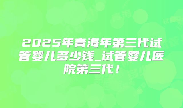 2025年青海年第三代试管婴儿多少钱_试管婴儿医院第三代！