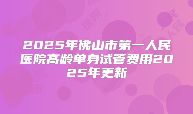 2025年佛山市第一人民医院高龄单身试管费用2025年更新