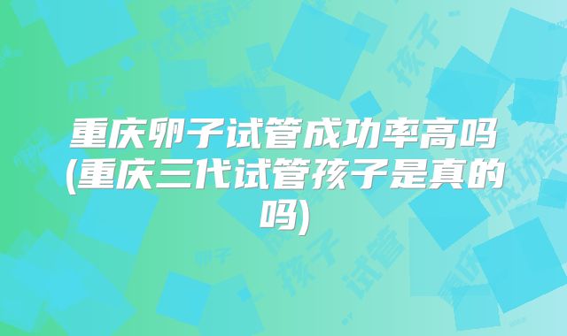 重庆卵子试管成功率高吗(重庆三代试管孩子是真的吗)