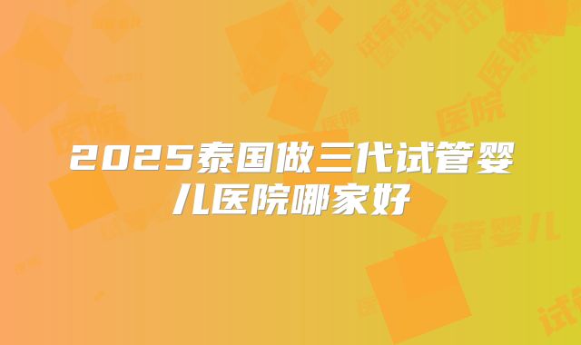 2025泰国做三代试管婴儿医院哪家好