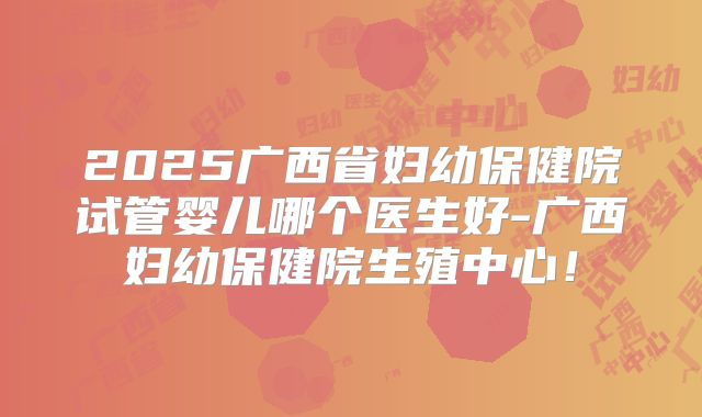 2025广西省妇幼保健院试管婴儿哪个医生好-广西妇幼保健院生殖中心!