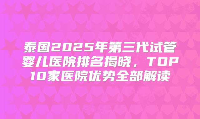 泰国2025年第三代试管婴儿医院排名揭晓，TOP10家医院优势全部解读