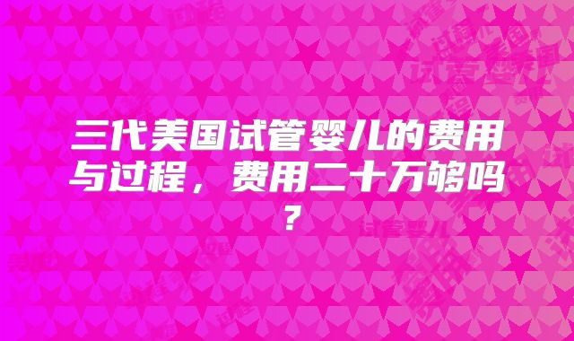 三代美国试管婴儿的费用与过程,费用二十万够吗?