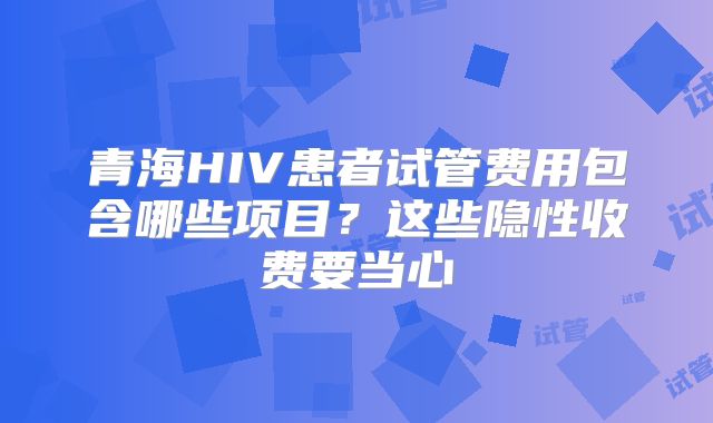 青海HIV患者试管费用包含哪些项目？这些隐性收费要当心