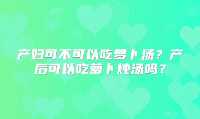 产妇可不可以吃萝卜汤？产后可以吃萝卜炖汤吗？