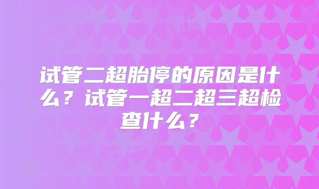 试管二超胎停的原因是什么？试管一超二超三超检查什么？