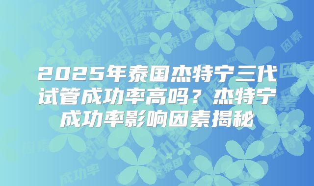 2025年泰国杰特宁三代试管成功率高吗？杰特宁成功率影响因素揭秘