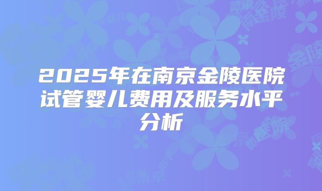 2025年在南京金陵医院试管婴儿费用及服务水平分析