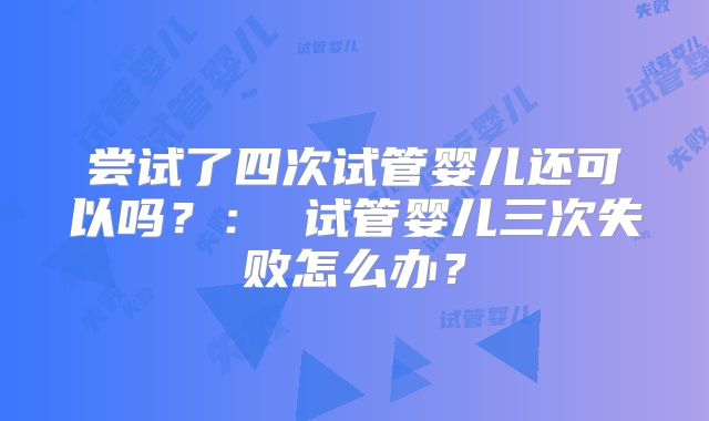 尝试了四次试管婴儿还可以吗?: 试管婴儿三次失败怎么办?