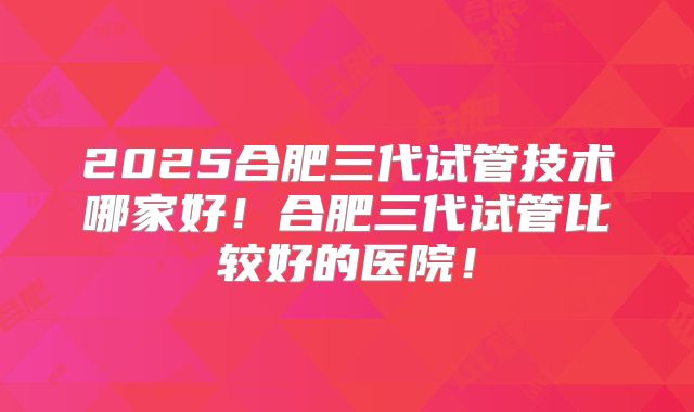 2025合肥三代试管技术哪家好！合肥三代试管比较好的医院！