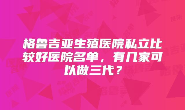 格鲁吉亚生殖医院私立比较好医院名单，有几家可以做三代？