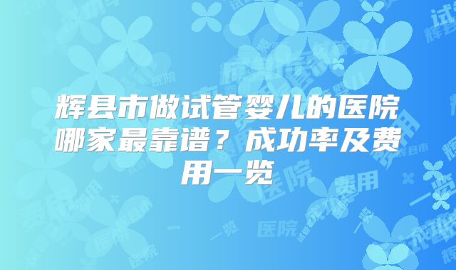 辉县市做试管婴儿的医院哪家最靠谱？成功率及费用一览
