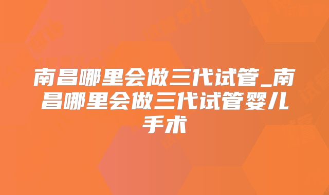 南昌哪里会做三代试管_南昌哪里会做三代试管婴儿手术