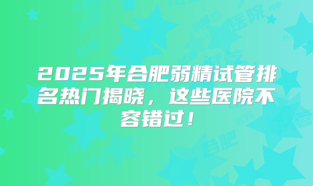 2025年合肥弱精试管排名热门揭晓，这些医院不容错过！