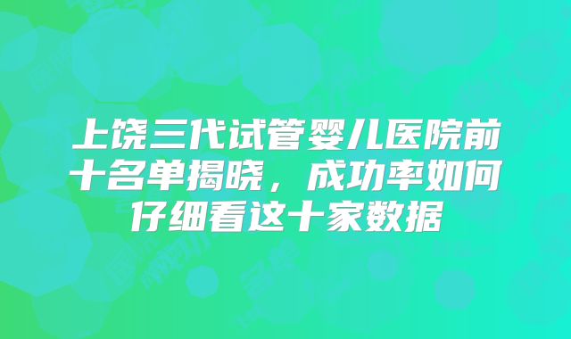 上饶三代试管婴儿医院前十名单揭晓，成功率如何仔细看这十家数据