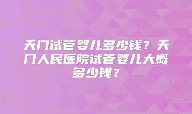 天门试管婴儿多少钱？天门人民医院试管婴儿大概多少钱？