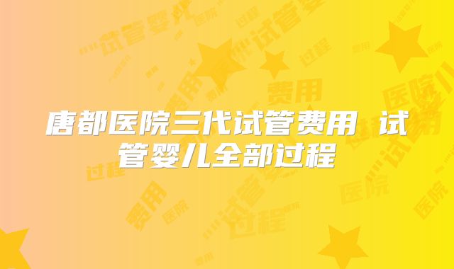 唐都医院三代试管费用 试管婴儿全部过程
