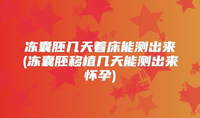 冻囊胚几天着床能测出来(冻囊胚移植几天能测出来怀孕)