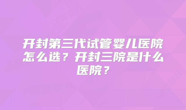 开封第三代试管婴儿医院怎么选?开封三院是什么医院?