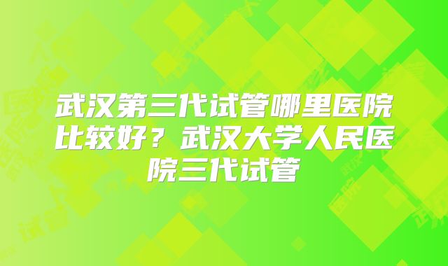 武汉第三代试管哪里医院比较好？武汉大学人民医院三代试管