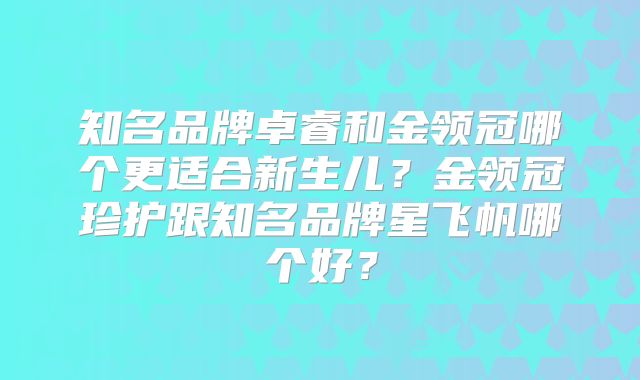 知名品牌卓睿和金领冠哪个更适合新生儿？金领冠珍护跟知名品牌星飞帆哪个好？