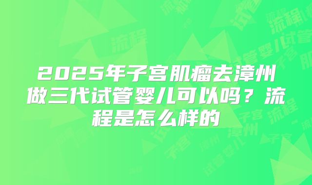 2025年子宫肌瘤去漳州做三代试管婴儿可以吗?流程是怎么样的