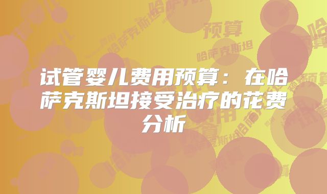 试管婴儿费用预算：在哈萨克斯坦接受治疗的花费分析