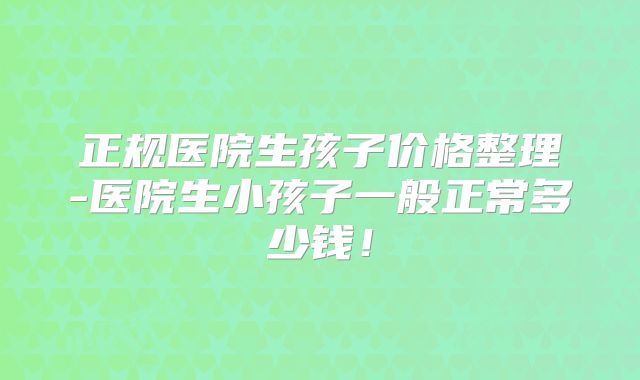 正规医院生孩子价格整理-医院生小孩子一般正常多少钱！