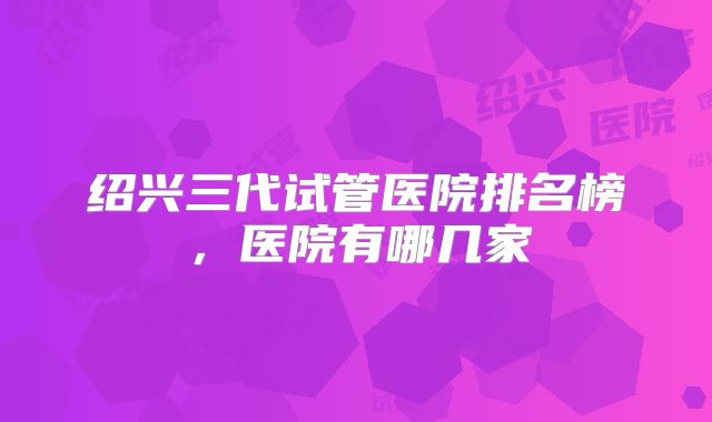 绍兴三代试管医院排名榜，医院有哪几家