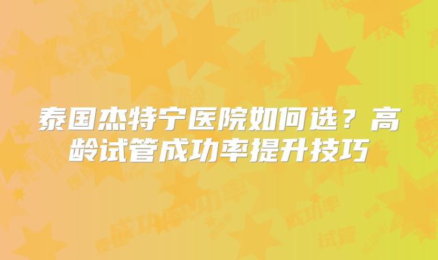 泰国杰特宁医院如何选？高龄试管成功率提升技巧