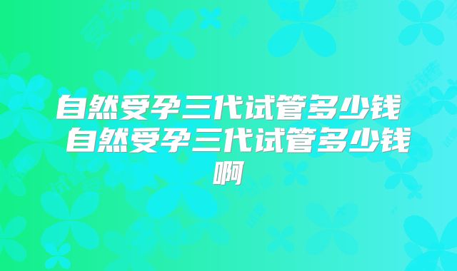 自然受孕三代试管多少钱 自然受孕三代试管多少钱啊