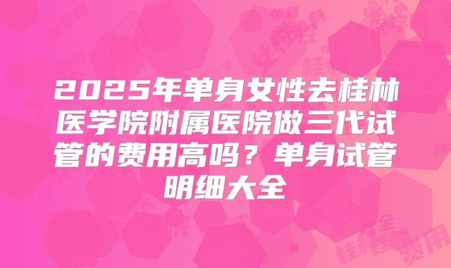 2025年单身女性去桂林医学院附属医院做三代试管的费用高吗?单身试管明细大全