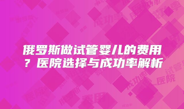 俄罗斯做试管婴儿的费用？医院选择与成功率解析