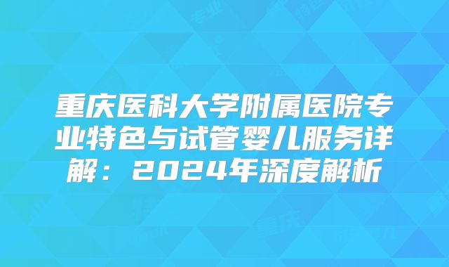 重庆医科大学附属医院专业特色与试管婴儿服务详解：2024年深度解析