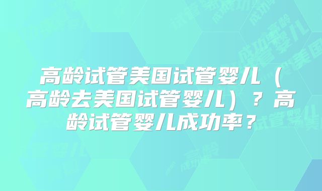 高龄试管美国试管婴儿（高龄去美国试管婴儿）？高龄试管婴儿成功率？