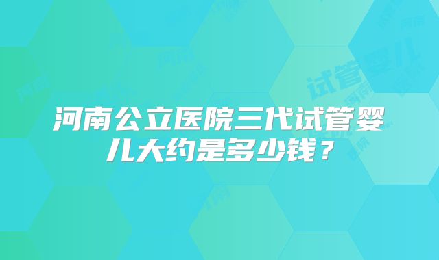 河南公立医院三代试管婴儿大约是多少钱？