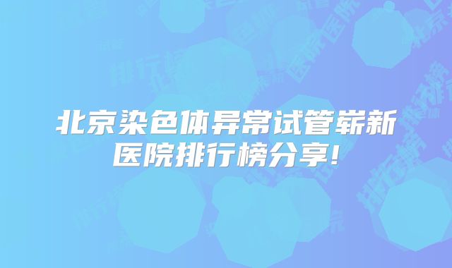 北京染色体异常试管崭新医院排行榜分享!