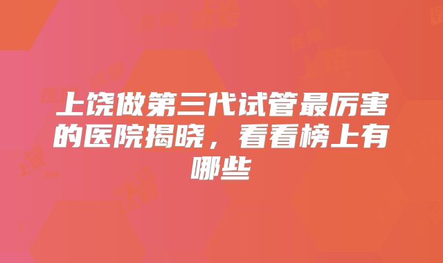 上饶做第三代试管最厉害的医院揭晓，看看榜上有哪些